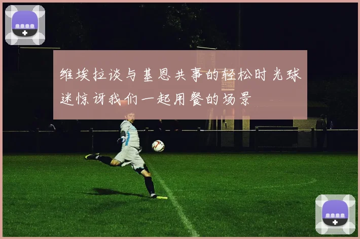 维埃拉谈与基恩共事的轻松时光球迷惊讶我们一起用餐的场景