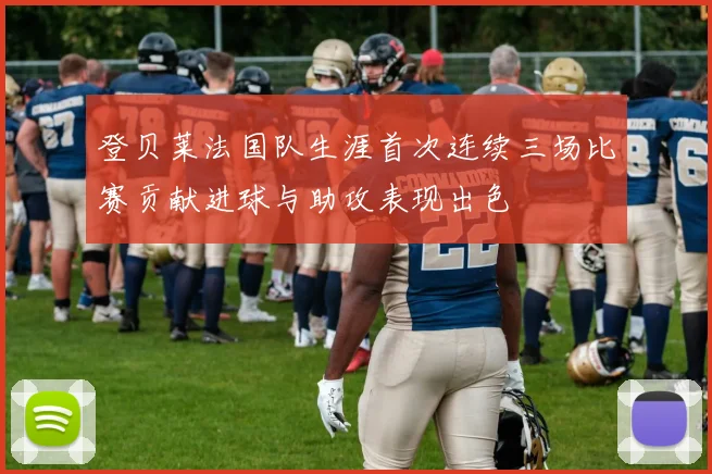 登贝莱法国队生涯首次连续三场比赛贡献进球与助攻表现出色