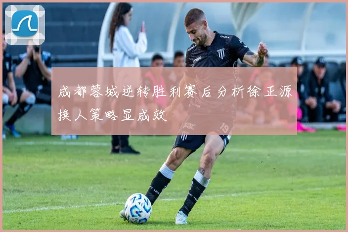 成都蓉城逆转胜利赛后分析徐正源换人策略显成效