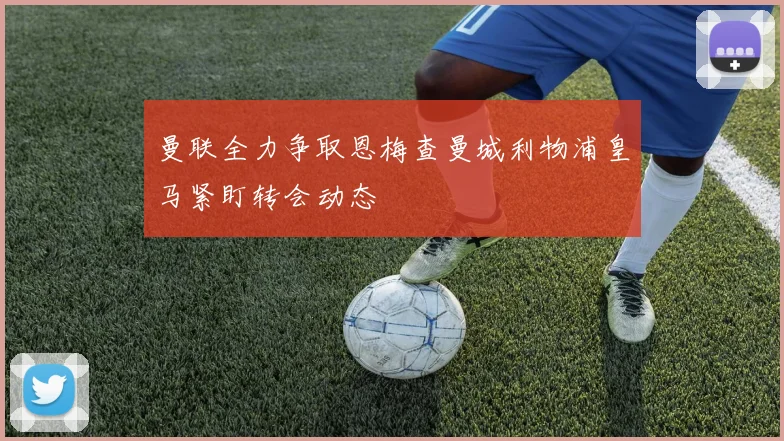 曼联全力争取恩梅查曼城利物浦皇马紧盯转会动态