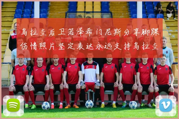 乌拉圭后卫若泽希门尼斯分享脚踝伤情照片坚定表达永远支持乌拉圭