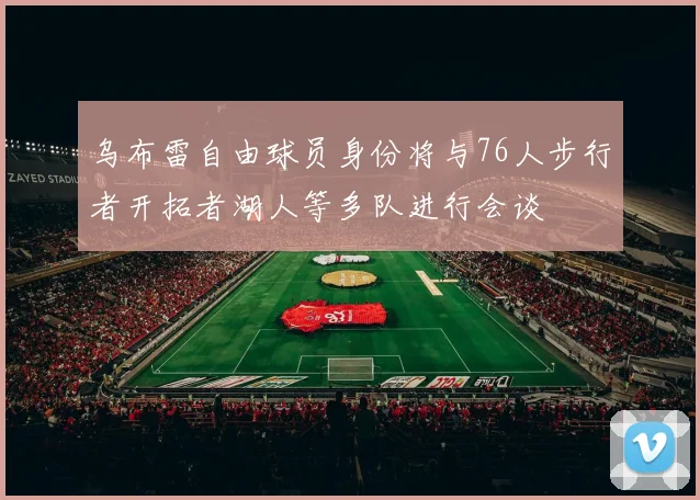 乌布雷自由球员身份将与76人步行者开拓者湖人等多队进行会谈