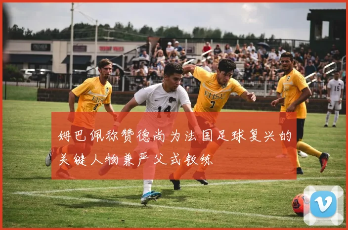 姆巴佩称赞德尚为法国足球复兴的关键人物兼严父式教练