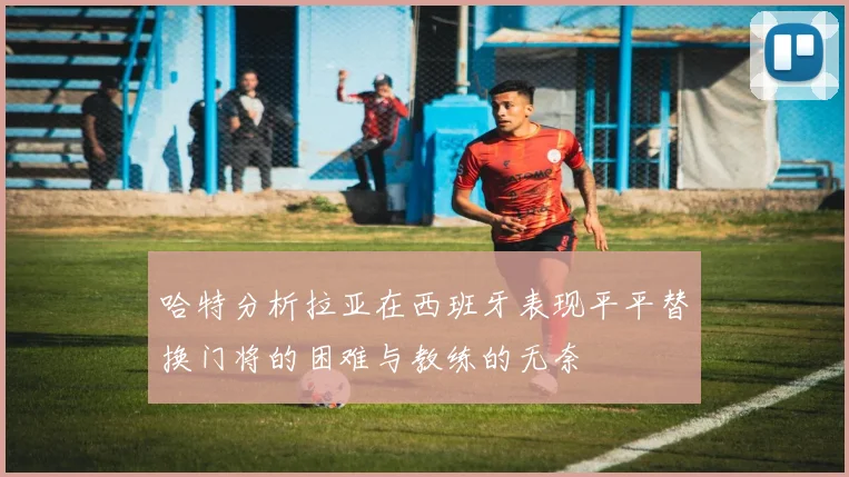 哈特分析拉亚在西班牙表现平平替换门将的困难与教练的无奈