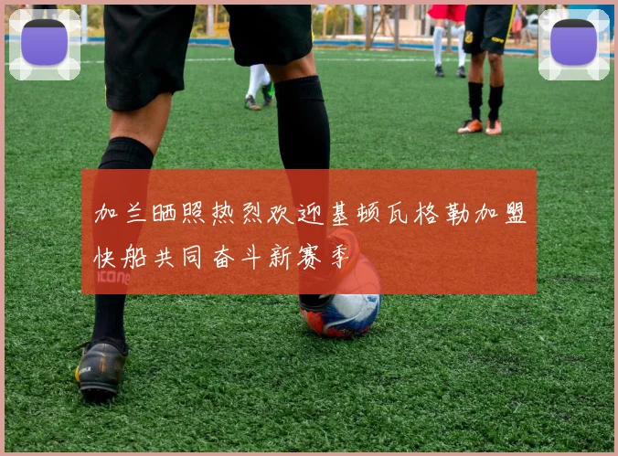 加兰晒照热烈欢迎基顿瓦格勒加盟快船共同奋斗新赛季