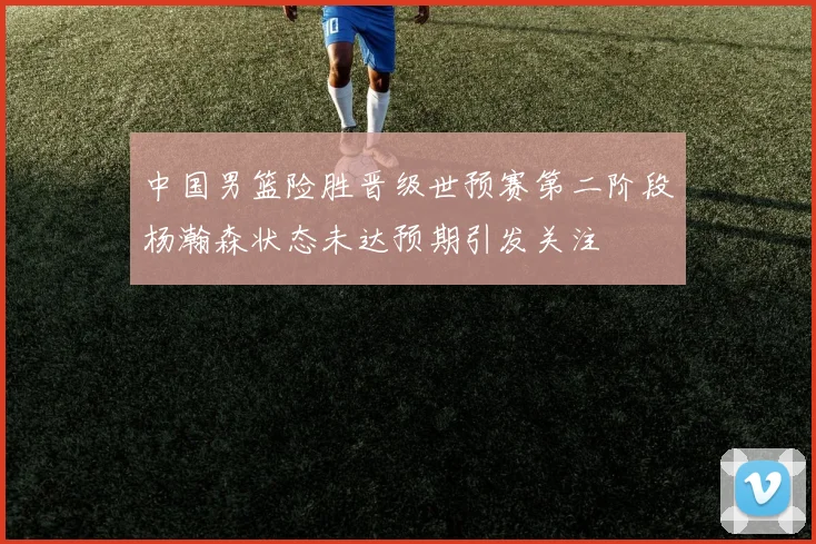 中国男篮险胜晋级世预赛第二阶段杨瀚森状态未达预期引发关注