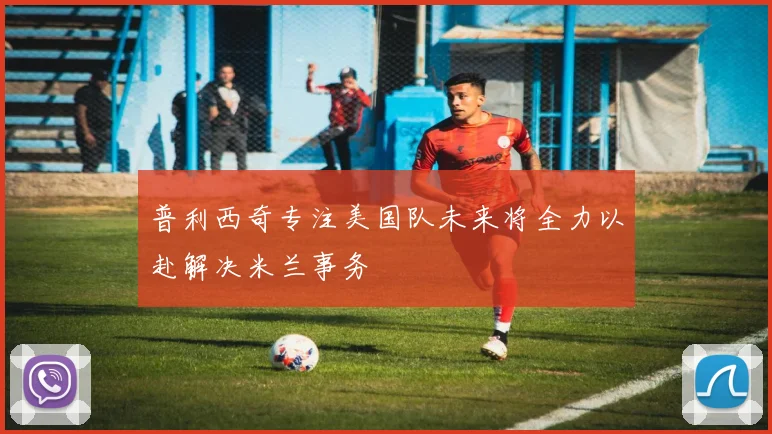 普利西奇专注美国队未来将全力以赴解决米兰事务
