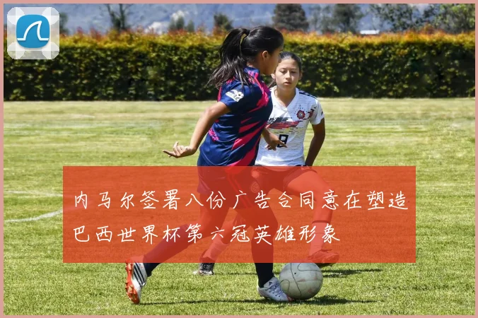 内马尔签署八份广告合同意在塑造巴西世界杯第六冠英雄形象